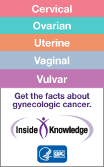 Cervical Ovarian Uterine Vaginal Vulvar Get the facts about gynecologic cancer